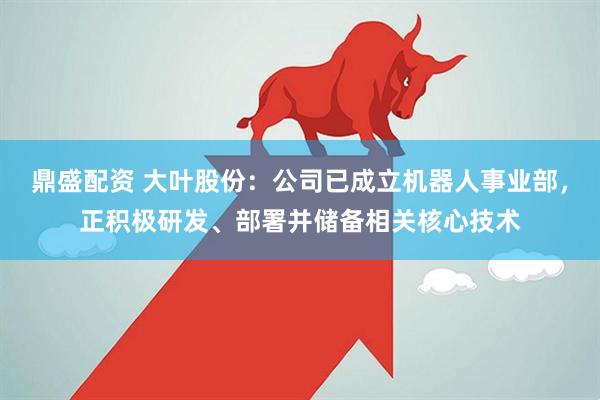 鼎盛配资 大叶股份：公司已成立机器人事业部，正积极研发、部署并储备相关核心技术