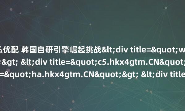 天弘优配 韩国自研引擎崛起挑战<div title="w3.hkx4gtm.CN"> <div title="c5.hkx4gtm.CN"> <div title="ha.hkx4gtm.CN"> &