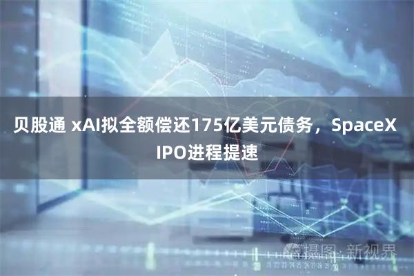 贝股通 xAI拟全额偿还175亿美元债务，SpaceX IPO进程提速