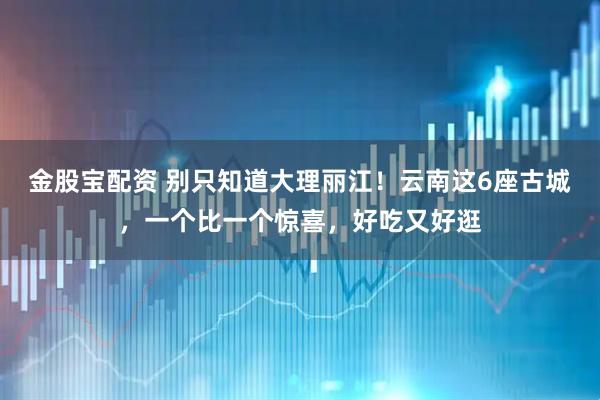 金股宝配资 别只知道大理丽江！云南这6座古城，一个比一个惊喜，好吃又好逛