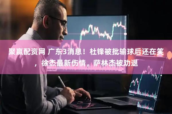 聚赢配资网 广东3消息！杜锋被批输球后还在笑，徐杰最新伤情，萨林杰被劝退