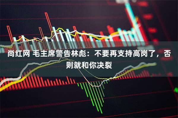 尚红网 毛主席警告林彪：不要再支持高岗了，否则就和你决裂