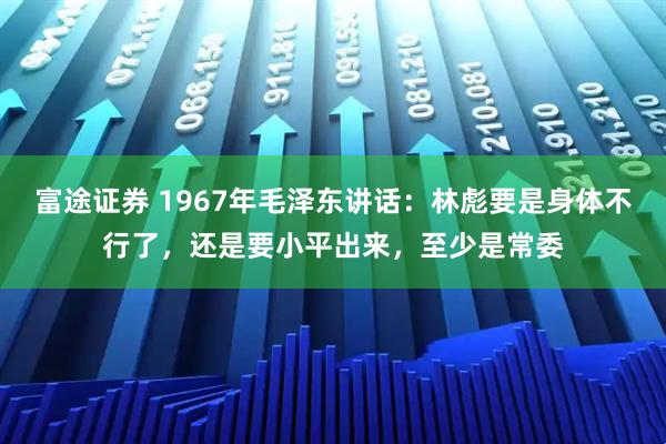 富途证券 1967年毛泽东讲话：林彪要是身体不行了，还是要小平出来，至少是常委