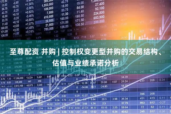 至尊配资 并购 | 控制权变更型并购的交易结构、估值与业绩承诺分析