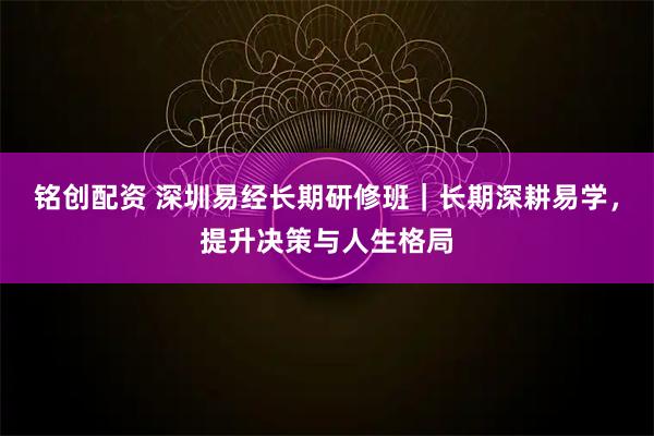 铭创配资 深圳易经长期研修班｜长期深耕易学，提升决策与人生格局