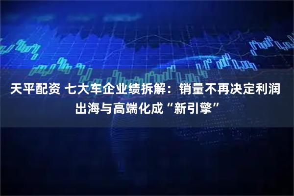 天平配资 七大车企业绩拆解：销量不再决定利润 出海与高端化成“新引擎”