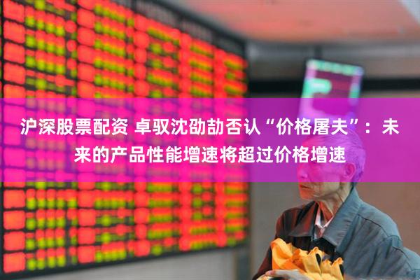 沪深股票配资 卓驭沈劭劼否认“价格屠夫”：未来的产品性能增速将超过价格增速