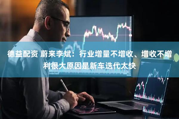 德益配资 蔚来李斌：行业增量不增收、增收不增利很大原因是新车迭代太快