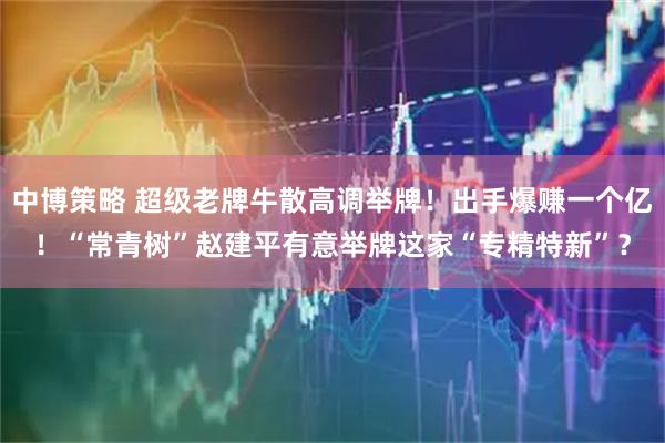 中博策略 超级老牌牛散高调举牌！出手爆赚一个亿！“常青树”赵建平有意举牌这家“专精特新”？
