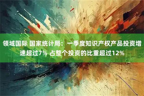 领域国际 国家统计局：一季度知识产权产品投资增速超过7% 占整个投资的比重超过12%