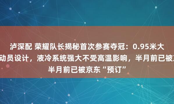 泸深配 荣耀队长揭秘首次参赛夺冠：0.95米大长腿参考运动员设计，液冷系统强大不受高温影响，半月前已被京东“预订”