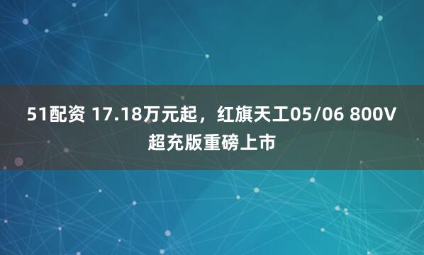 51配资 17.18万元起，红旗天工05/06 800V超充版重磅上市