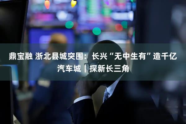 鼎宝融 浙北县城突围：长兴“无中生有”造千亿汽车城｜探新长三角