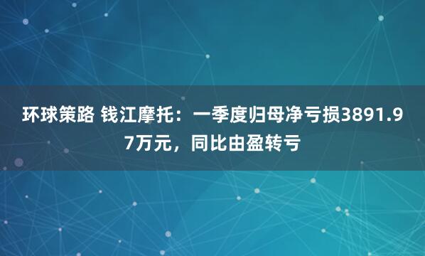 环球策路 钱江摩托：一季度归母净亏损3891.97万元，同比由盈转亏