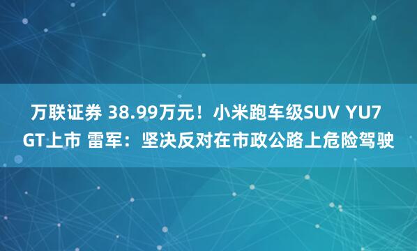 万联证券 38.99万元！小米跑车级SUV YU7 GT上市 雷军：坚决反对在市政公路上危险驾驶