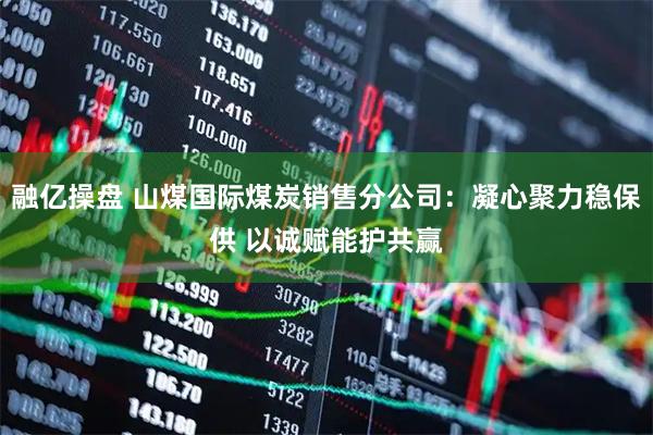 融亿操盘 山煤国际煤炭销售分公司：凝心聚力稳保供 以诚赋能护共赢