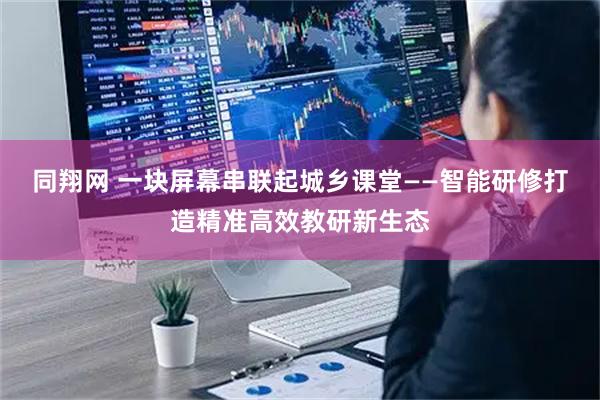 同翔网 一块屏幕串联起城乡课堂——智能研修打造精准高效教研新生态