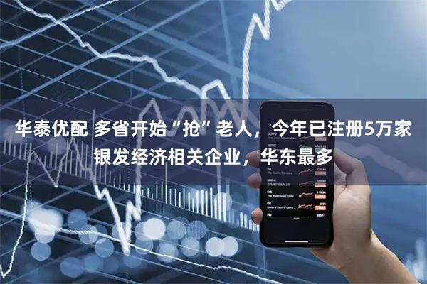 华泰优配 多省开始“抢”老人，今年已注册5万家银发经济相关企业，华东最多