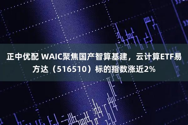 正中优配 WAIC聚焦国产智算基建，云计算ETF易方达（516510）标的指数涨近2%