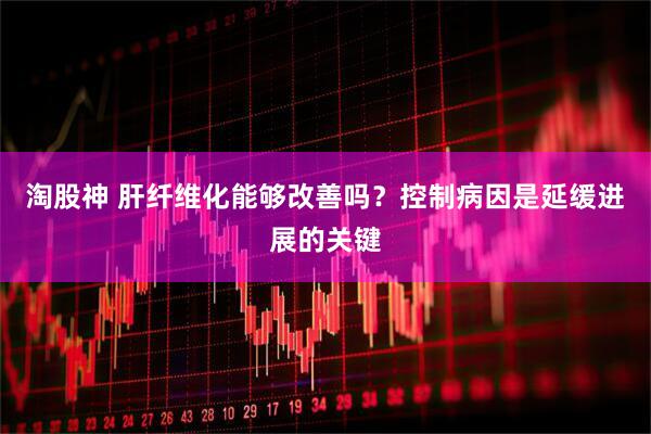 淘股神 肝纤维化能够改善吗？控制病因是延缓进展的关键
