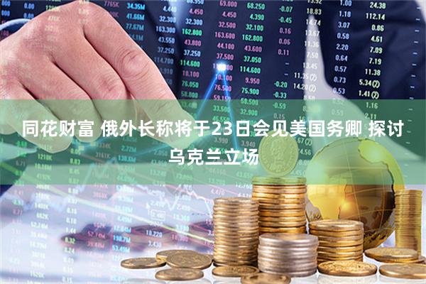 同花财富 俄外长称将于23日会见美国务卿 探讨乌克兰立场
