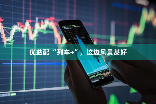 优益配 “列车+”，这边风景甚好