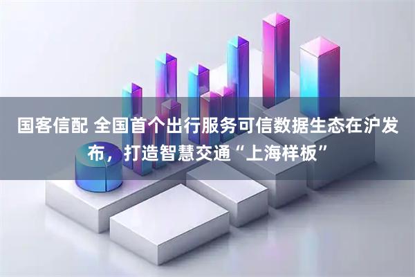国客信配 全国首个出行服务可信数据生态在沪发布，打造智慧交通“上海样板”
