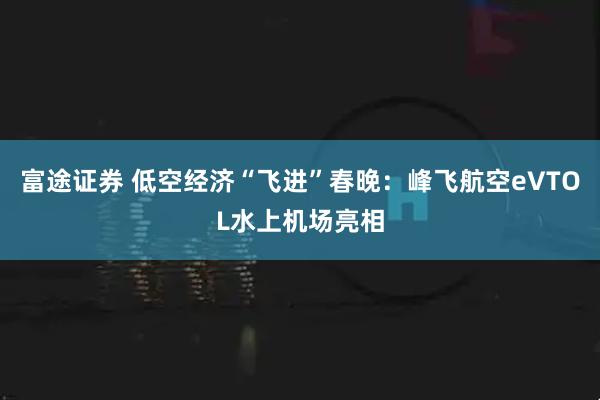 富途证券 低空经济“飞进”春晚：峰飞航空eVTOL水上机场亮相
