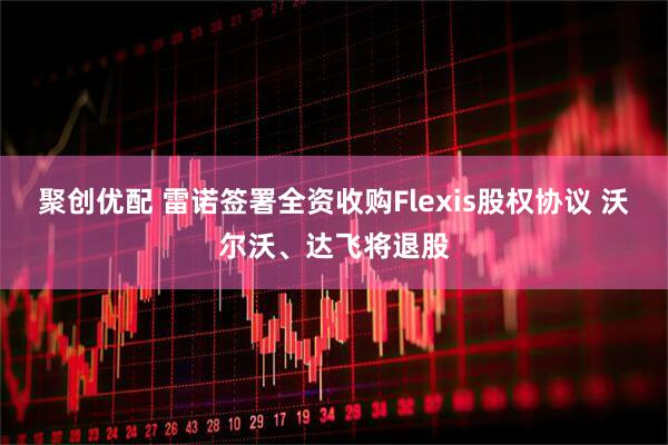 聚创优配 雷诺签署全资收购Flexis股权协议 沃尔沃、达飞将退股