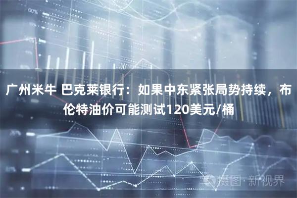 广州米牛 巴克莱银行：如果中东紧张局势持续，布伦特油价可能测试120美元/桶
