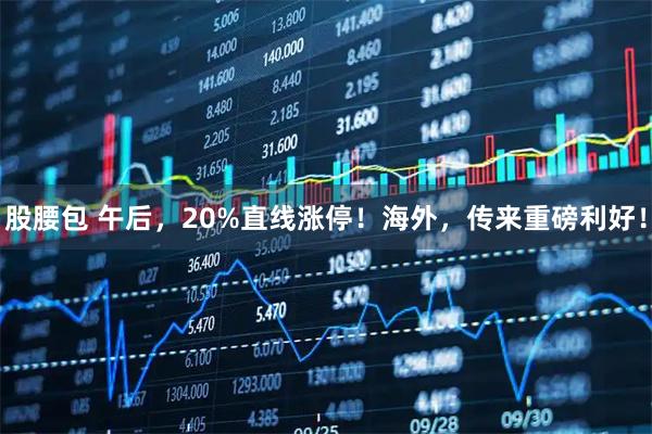 股腰包 午后，20%直线涨停！海外，传来重磅利好！