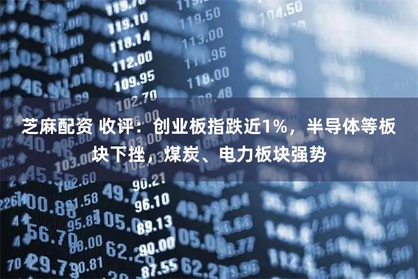 芝麻配资 收评：创业板指跌近1%，半导体等板块下挫，煤炭、电力板块强势
