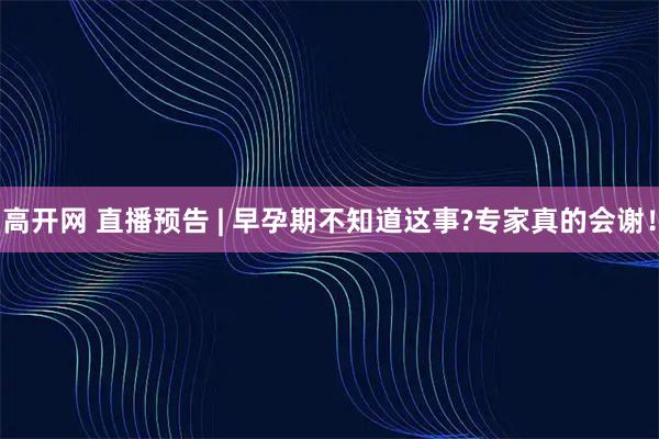高开网 直播预告 | 早孕期不知道这事?专家真的会谢！