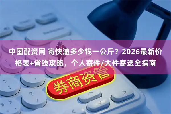 中国配资网 寄快递多少钱一公斤？2026最新价格表+省钱攻略，个人寄件/大件寄送全指南