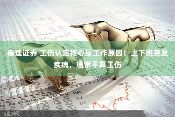 嘉理证券 工伤认定核心是工作原因！上下班突发疾病，通常不算工伤