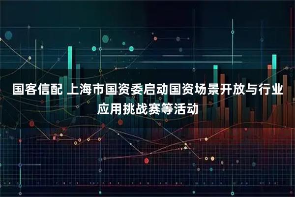 国客信配 上海市国资委启动国资场景开放与行业应用挑战赛等活动