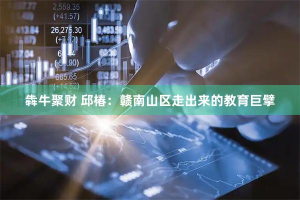 犇牛聚财 邱椿：赣南山区走出来的教育巨擘