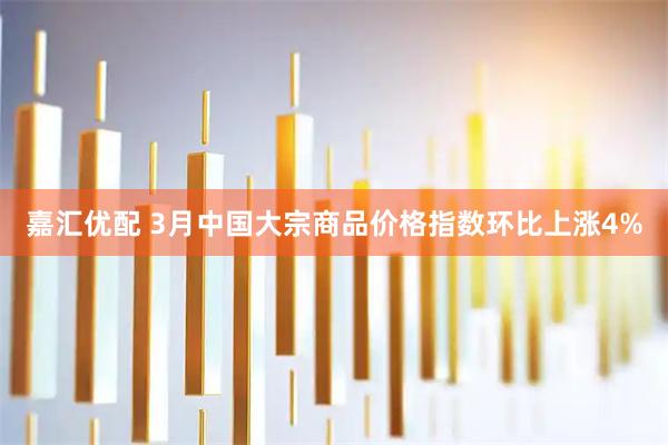 嘉汇优配 3月中国大宗商品价格指数环比上涨4%