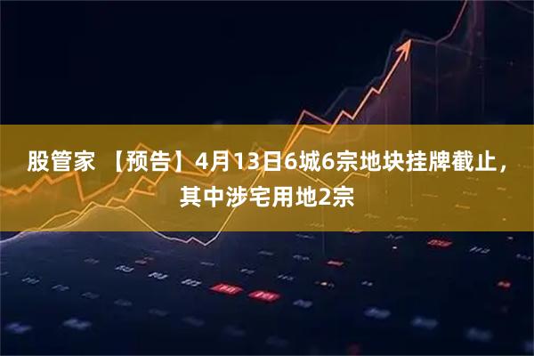 股管家 【预告】4月13日6城6宗地块挂牌截止，其中涉宅用地2宗