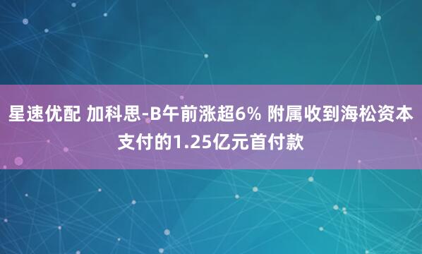 星速优配 加科思-B午前涨超6% 附属收到海松资本支付的1.25亿元首付款