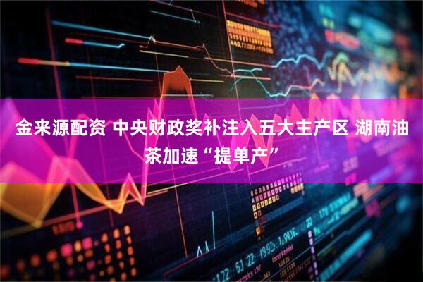 金来源配资 中央财政奖补注入五大主产区 湖南油茶加速“提单产”
