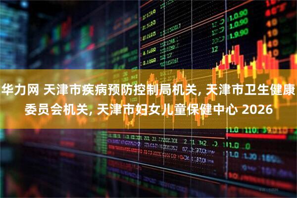 华力网 天津市疾病预防控制局机关, 天津市卫生健康委员会机关, 天津市妇女儿童保健中心 2026