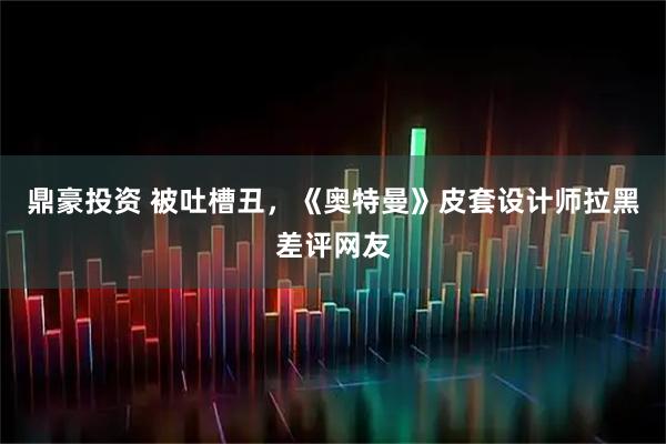 鼎豪投资 被吐槽丑,《奥特曼》皮套设计师拉黑差评网友