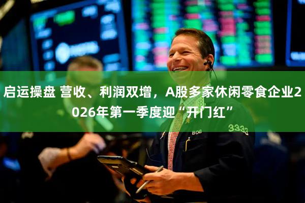 启运操盘 营收、利润双增，A股多家休闲零食企业2026年第一季度迎“开门红”