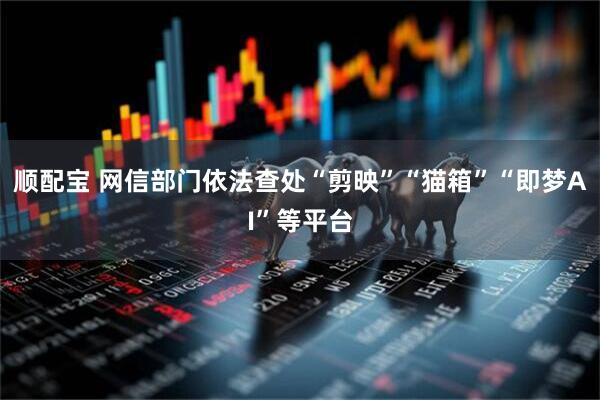 顺配宝 网信部门依法查处“剪映”“猫箱”“即梦AI”等平台