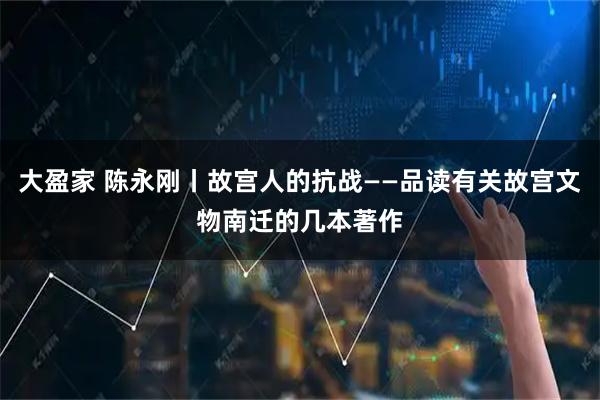大盈家 陈永刚丨故宫人的抗战——品读有关故宫文物南迁的几本著作