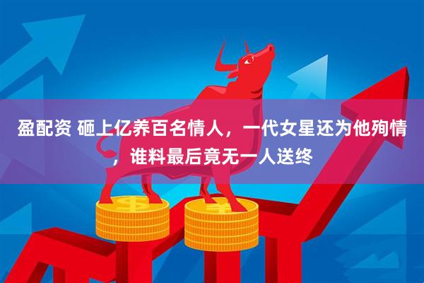 盈配资 砸上亿养百名情人，一代女星还为他殉情，谁料最后竟无一人送终