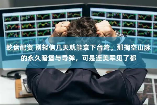 乾盘配资 别轻信几天就能拿下台湾。那掏空山脉的永久暗堡与导弹，可是连美军见了都