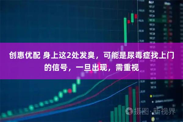 创惠优配 身上这2处发臭，可能是尿毒症找上门的信号，一旦出现，需重视