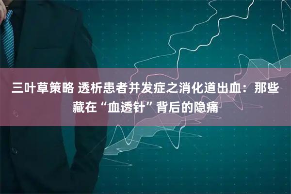 三叶草策略 透析患者并发症之消化道出血:那些藏在“血透针”背后的隐痛
